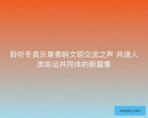 聆听冬奥乐章奏响文明交流之声 共谱人类命运共同体的新篇章