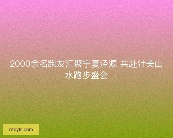 2000余名跑友汇聚宁夏泾源 共赴壮美山水跑步盛会